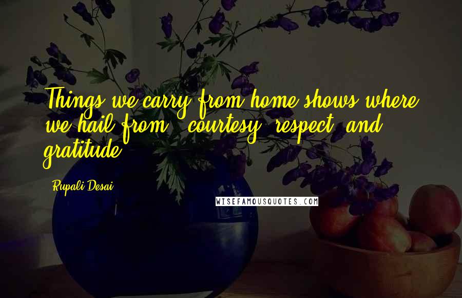 Rupali Desai Quotes: Things we carry from home shows where we hail from ~ courtesy, respect, and gratitude