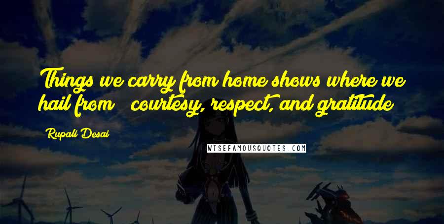 Rupali Desai Quotes: Things we carry from home shows where we hail from ~ courtesy, respect, and gratitude