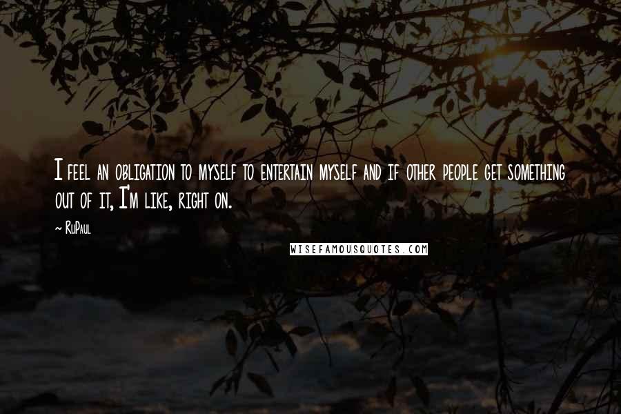 RuPaul Quotes: I feel an obligation to myself to entertain myself and if other people get something out of it, I'm like, right on.