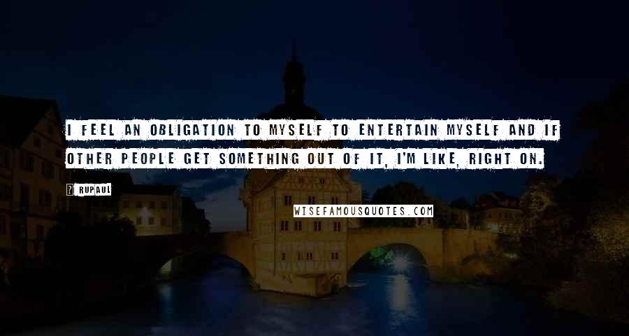 RuPaul Quotes: I feel an obligation to myself to entertain myself and if other people get something out of it, I'm like, right on.