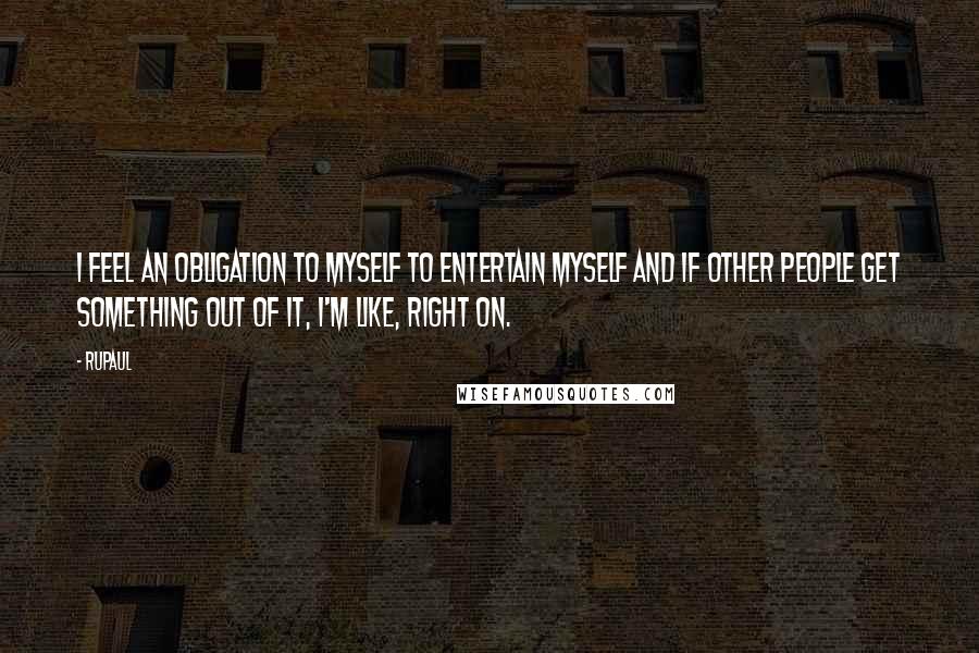 RuPaul Quotes: I feel an obligation to myself to entertain myself and if other people get something out of it, I'm like, right on.