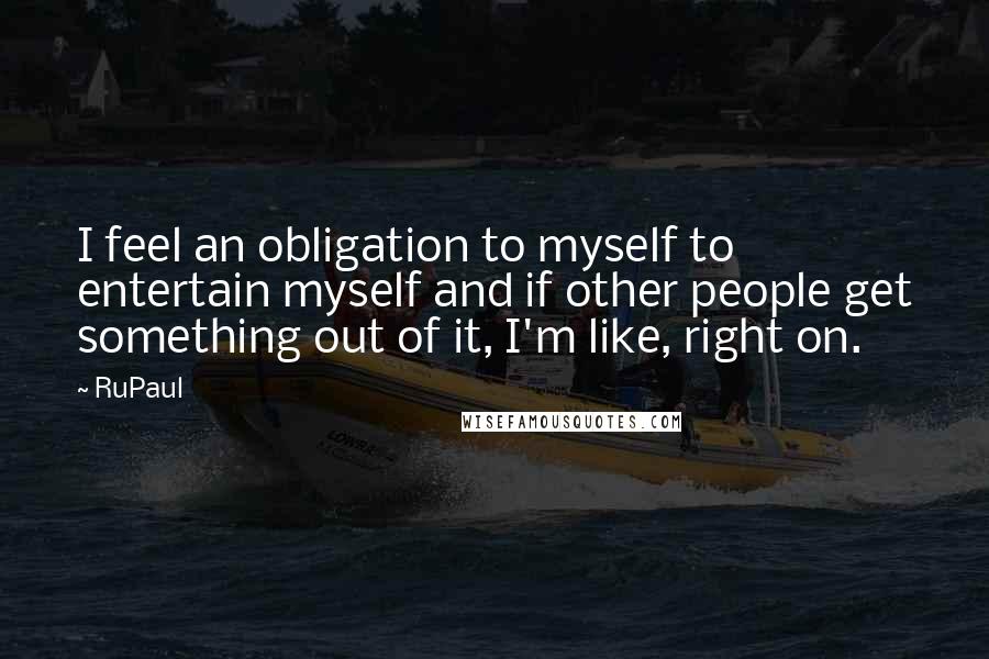 RuPaul Quotes: I feel an obligation to myself to entertain myself and if other people get something out of it, I'm like, right on.