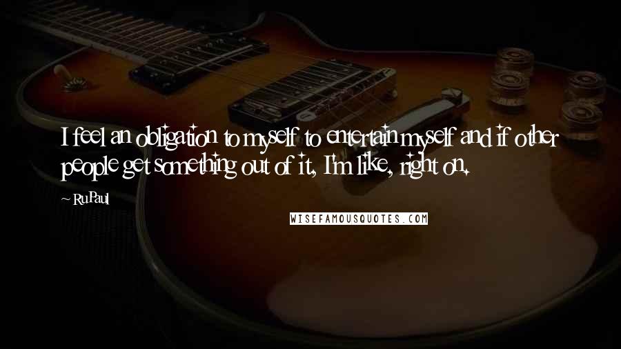 RuPaul Quotes: I feel an obligation to myself to entertain myself and if other people get something out of it, I'm like, right on.