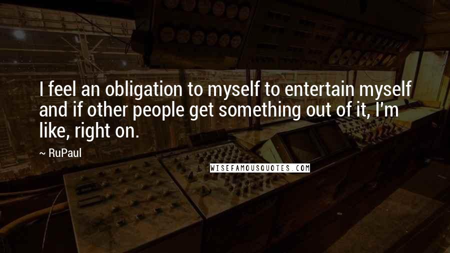 RuPaul Quotes: I feel an obligation to myself to entertain myself and if other people get something out of it, I'm like, right on.