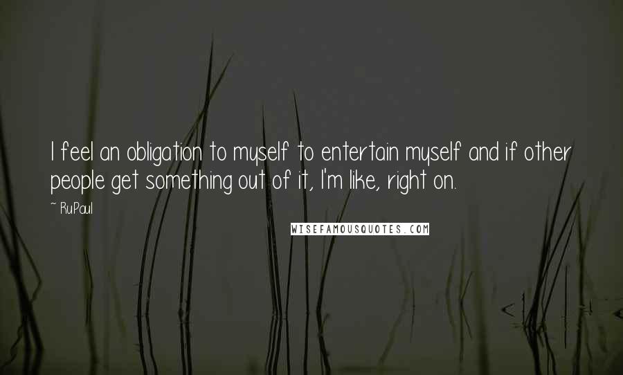 RuPaul Quotes: I feel an obligation to myself to entertain myself and if other people get something out of it, I'm like, right on.