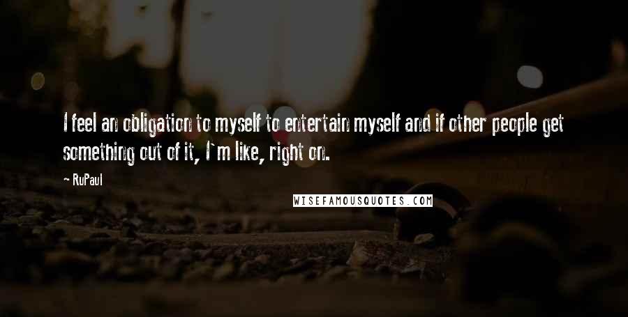 RuPaul Quotes: I feel an obligation to myself to entertain myself and if other people get something out of it, I'm like, right on.