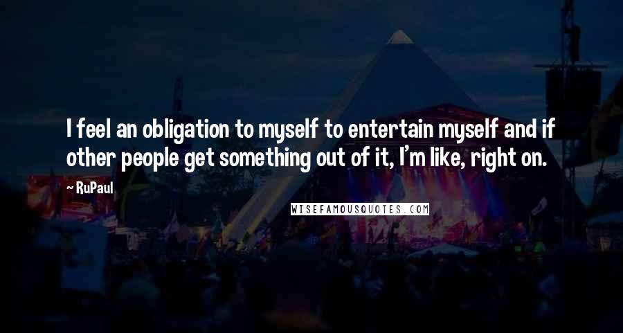 RuPaul Quotes: I feel an obligation to myself to entertain myself and if other people get something out of it, I'm like, right on.