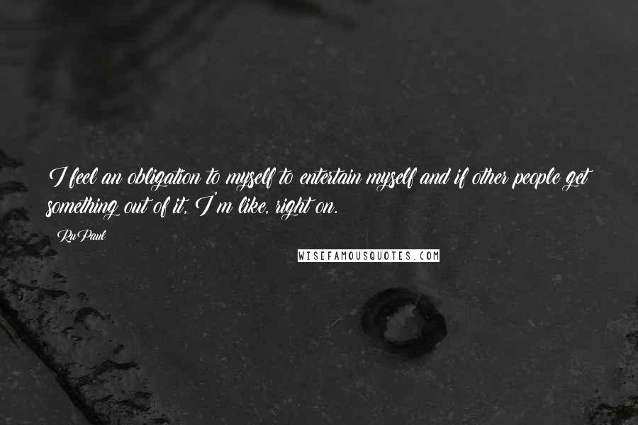 RuPaul Quotes: I feel an obligation to myself to entertain myself and if other people get something out of it, I'm like, right on.