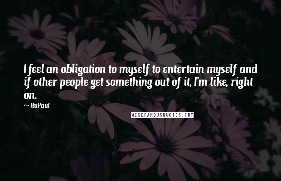 RuPaul Quotes: I feel an obligation to myself to entertain myself and if other people get something out of it, I'm like, right on.