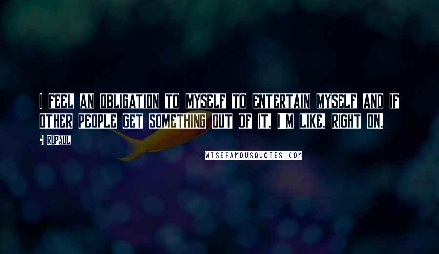 RuPaul Quotes: I feel an obligation to myself to entertain myself and if other people get something out of it, I'm like, right on.