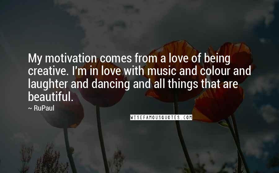 RuPaul Quotes: My motivation comes from a love of being creative. I'm in love with music and colour and laughter and dancing and all things that are beautiful.