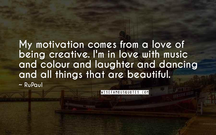 RuPaul Quotes: My motivation comes from a love of being creative. I'm in love with music and colour and laughter and dancing and all things that are beautiful.