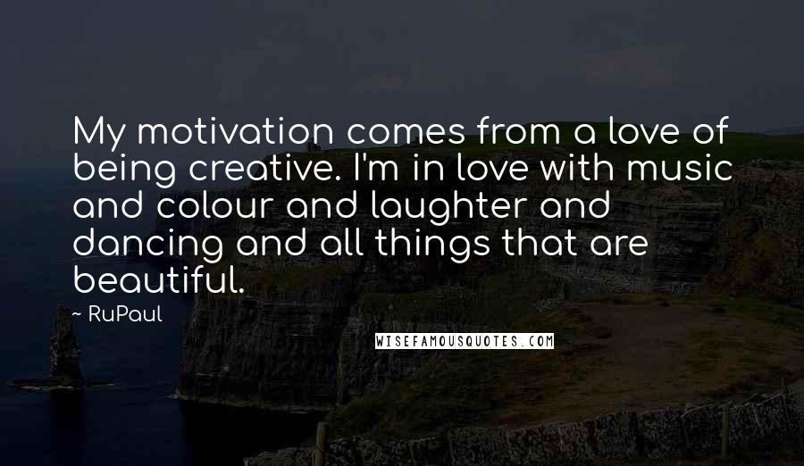 RuPaul Quotes: My motivation comes from a love of being creative. I'm in love with music and colour and laughter and dancing and all things that are beautiful.