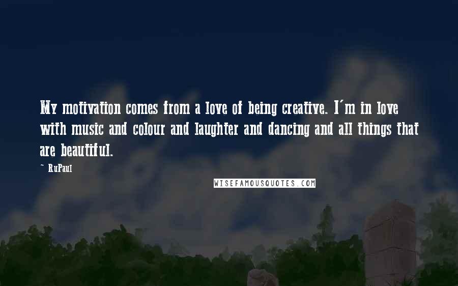 RuPaul Quotes: My motivation comes from a love of being creative. I'm in love with music and colour and laughter and dancing and all things that are beautiful.