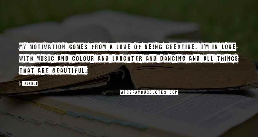 RuPaul Quotes: My motivation comes from a love of being creative. I'm in love with music and colour and laughter and dancing and all things that are beautiful.