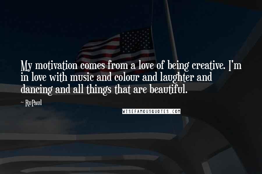RuPaul Quotes: My motivation comes from a love of being creative. I'm in love with music and colour and laughter and dancing and all things that are beautiful.