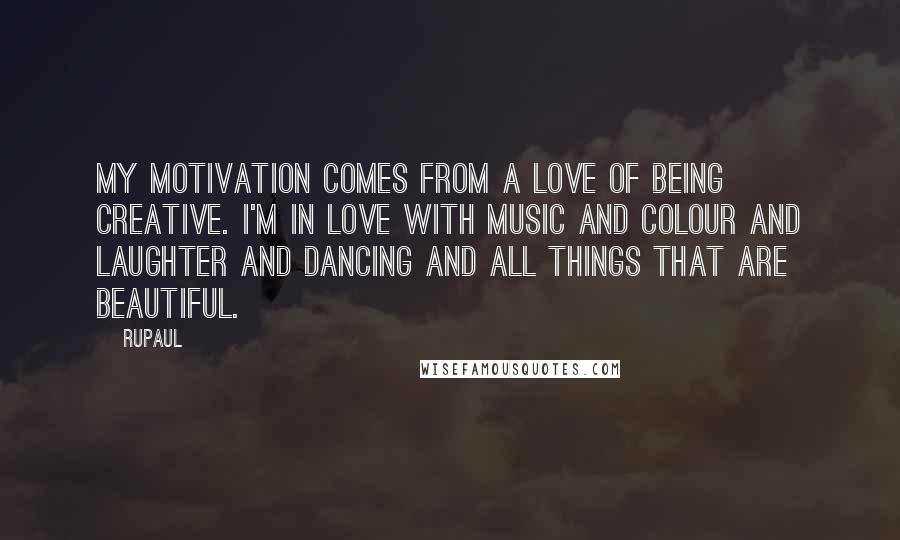 RuPaul Quotes: My motivation comes from a love of being creative. I'm in love with music and colour and laughter and dancing and all things that are beautiful.