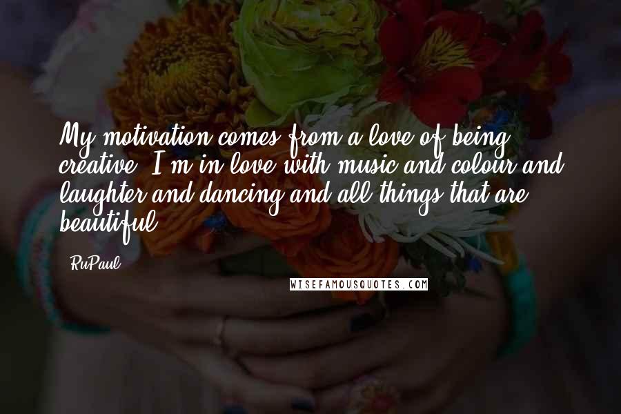RuPaul Quotes: My motivation comes from a love of being creative. I'm in love with music and colour and laughter and dancing and all things that are beautiful.