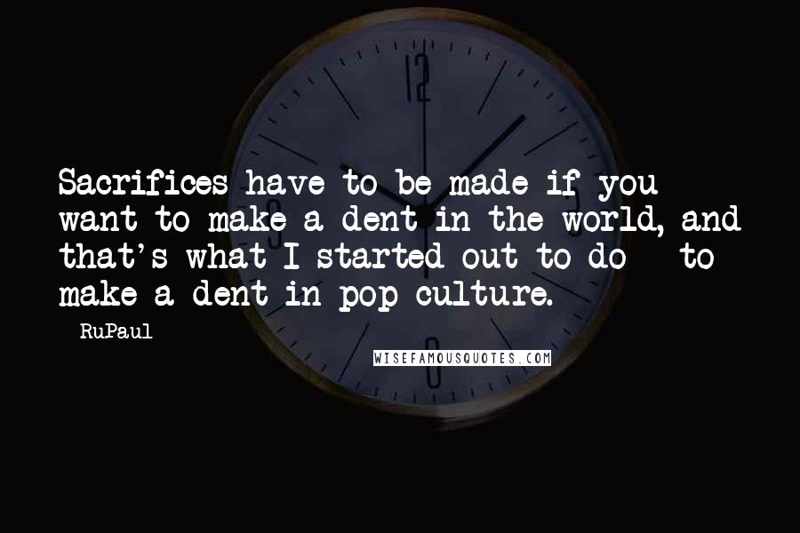 RuPaul Quotes: Sacrifices have to be made if you want to make a dent in the world, and that's what I started out to do - to make a dent in pop culture.