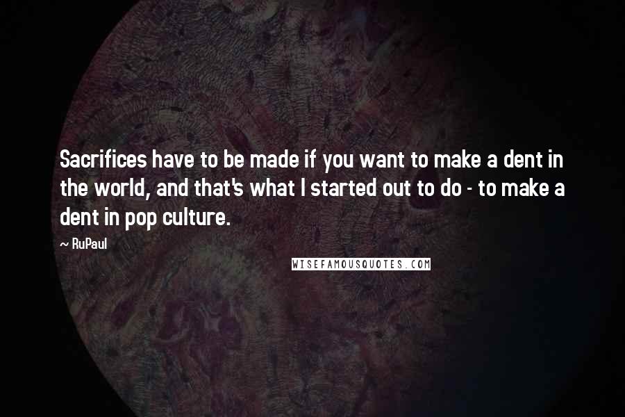 RuPaul Quotes: Sacrifices have to be made if you want to make a dent in the world, and that's what I started out to do - to make a dent in pop culture.