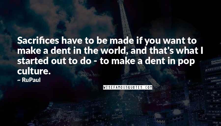 RuPaul Quotes: Sacrifices have to be made if you want to make a dent in the world, and that's what I started out to do - to make a dent in pop culture.