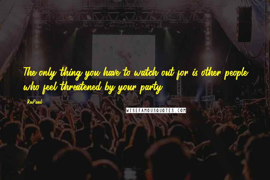 RuPaul Quotes: The only thing you have to watch out for is other people who feel threatened by your party.