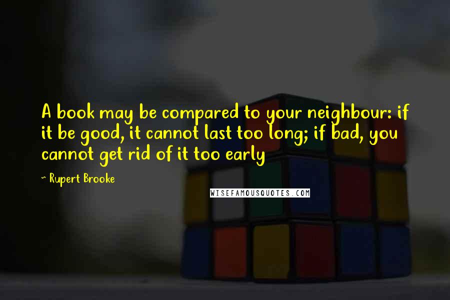 Rupert Brooke Quotes: A book may be compared to your neighbour: if it be good, it cannot last too long; if bad, you cannot get rid of it too early