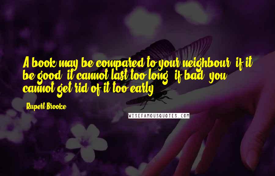 Rupert Brooke Quotes: A book may be compared to your neighbour: if it be good, it cannot last too long; if bad, you cannot get rid of it too early