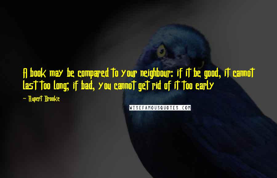 Rupert Brooke Quotes: A book may be compared to your neighbour: if it be good, it cannot last too long; if bad, you cannot get rid of it too early