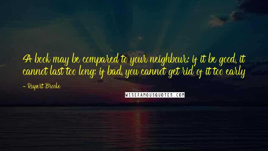 Rupert Brooke Quotes: A book may be compared to your neighbour: if it be good, it cannot last too long; if bad, you cannot get rid of it too early