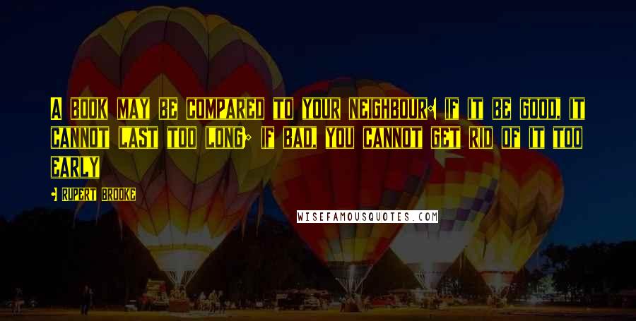 Rupert Brooke Quotes: A book may be compared to your neighbour: if it be good, it cannot last too long; if bad, you cannot get rid of it too early