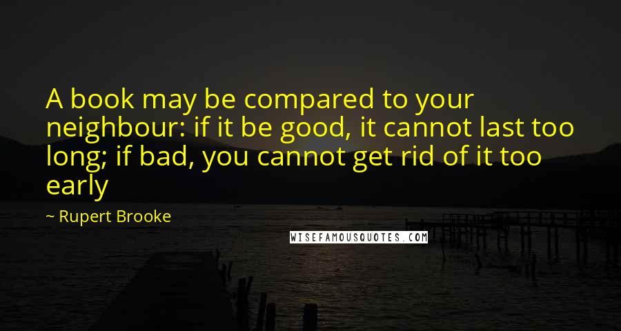 Rupert Brooke Quotes: A book may be compared to your neighbour: if it be good, it cannot last too long; if bad, you cannot get rid of it too early