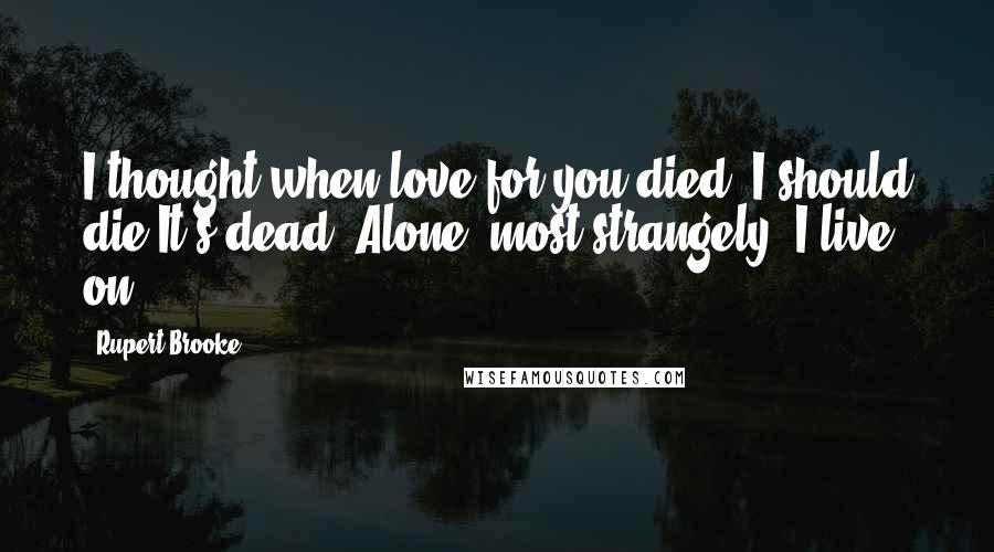 Rupert Brooke Quotes: I thought when love for you died, I should die.It's dead. Alone, most strangely, I live on.