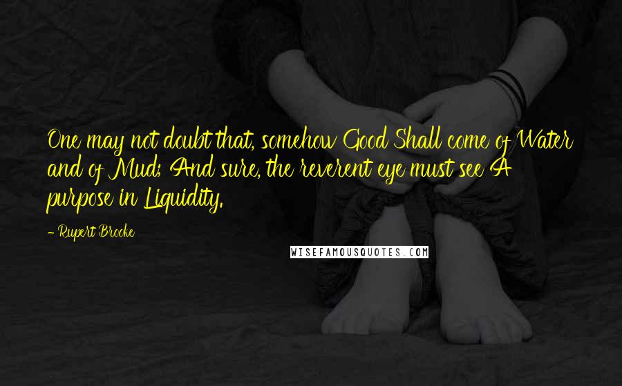 Rupert Brooke Quotes: One may not doubt that, somehow Good Shall come of Water and of Mud; And sure, the reverent eye must see A purpose in Liquidity.