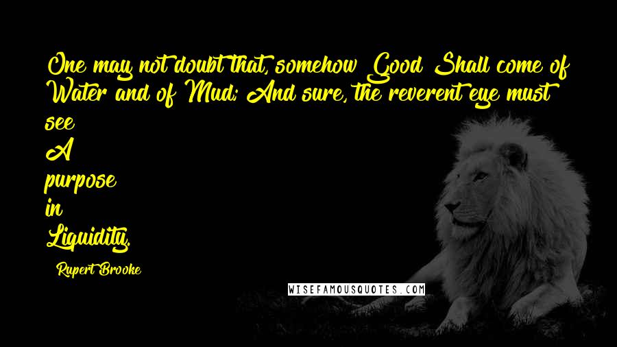 Rupert Brooke Quotes: One may not doubt that, somehow Good Shall come of Water and of Mud; And sure, the reverent eye must see A purpose in Liquidity.