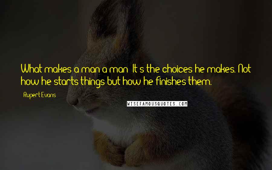 Rupert Evans Quotes: What makes a man a man? It's the choices he makes. Not how he starts things but how he finishes them.