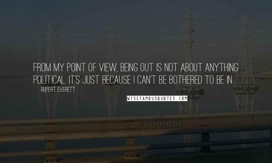 Rupert Everett Quotes: From my point of view, being out is not about anything political. It's just because I can't be bothered to be in.