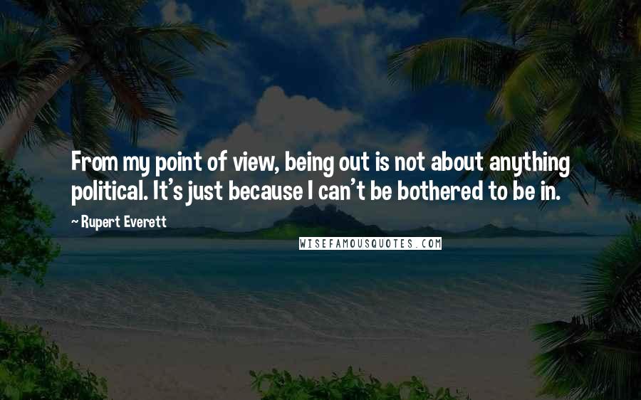 Rupert Everett Quotes: From my point of view, being out is not about anything political. It's just because I can't be bothered to be in.