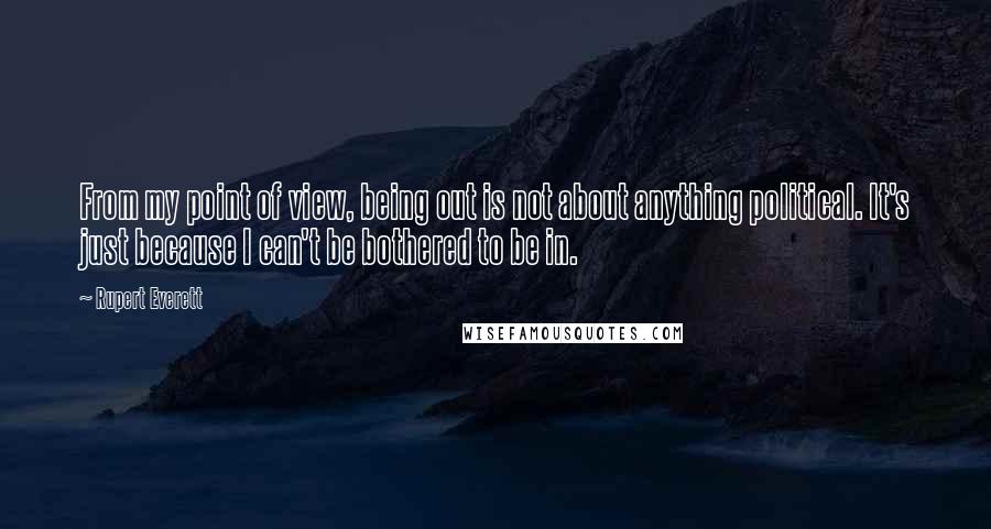 Rupert Everett Quotes: From my point of view, being out is not about anything political. It's just because I can't be bothered to be in.