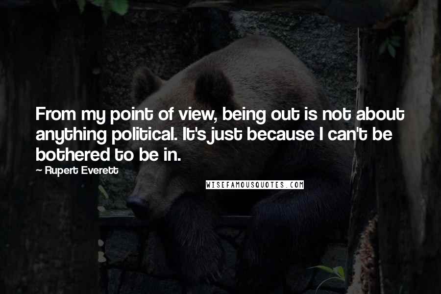 Rupert Everett Quotes: From my point of view, being out is not about anything political. It's just because I can't be bothered to be in.