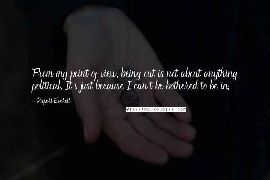 Rupert Everett Quotes: From my point of view, being out is not about anything political. It's just because I can't be bothered to be in.