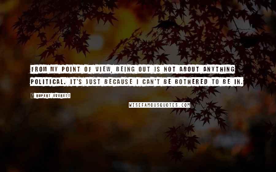 Rupert Everett Quotes: From my point of view, being out is not about anything political. It's just because I can't be bothered to be in.