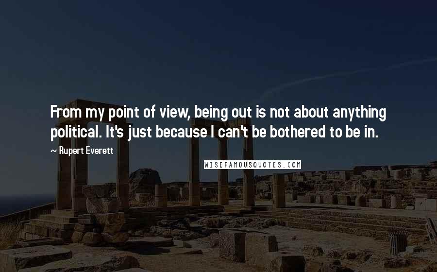 Rupert Everett Quotes: From my point of view, being out is not about anything political. It's just because I can't be bothered to be in.