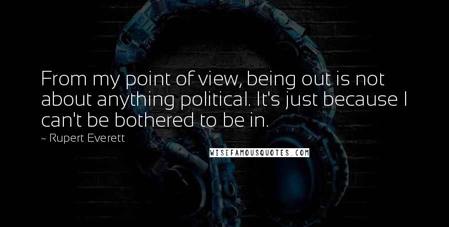 Rupert Everett Quotes: From my point of view, being out is not about anything political. It's just because I can't be bothered to be in.