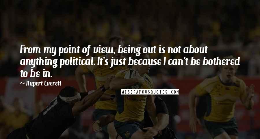 Rupert Everett Quotes: From my point of view, being out is not about anything political. It's just because I can't be bothered to be in.