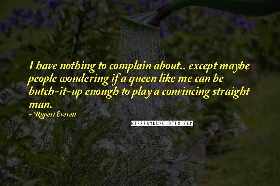 Rupert Everett Quotes: I have nothing to complain about.. except maybe people wondering if a queen like me can be butch-it-up enough to play a convincing straight man.