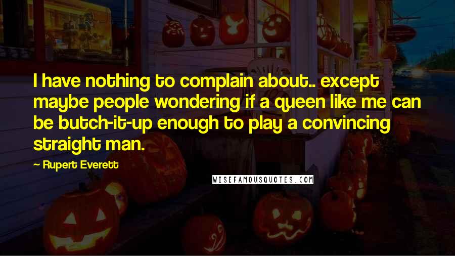 Rupert Everett Quotes: I have nothing to complain about.. except maybe people wondering if a queen like me can be butch-it-up enough to play a convincing straight man.