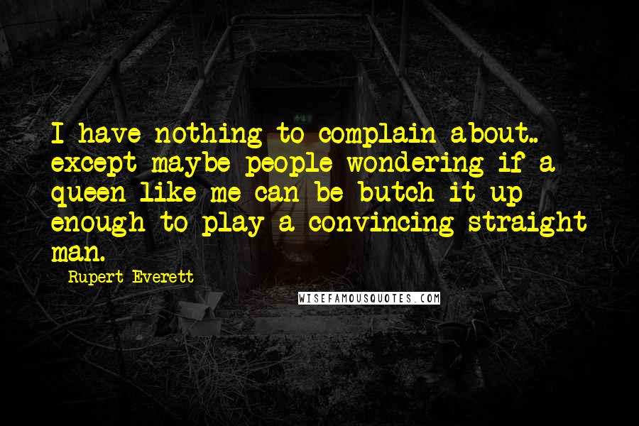 Rupert Everett Quotes: I have nothing to complain about.. except maybe people wondering if a queen like me can be butch-it-up enough to play a convincing straight man.