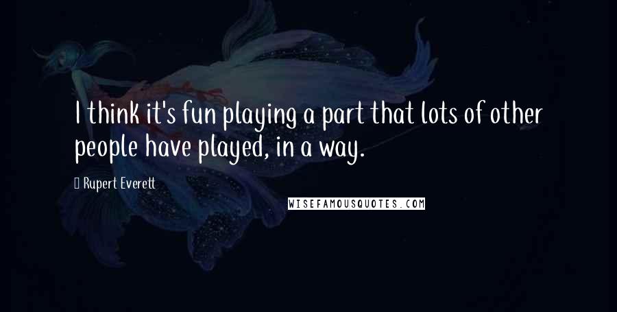 Rupert Everett Quotes: I think it's fun playing a part that lots of other people have played, in a way.