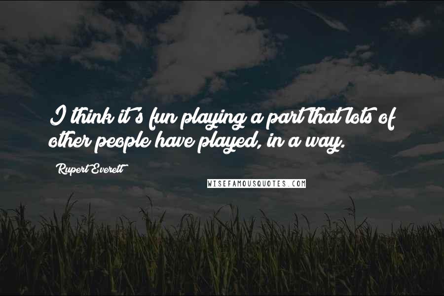 Rupert Everett Quotes: I think it's fun playing a part that lots of other people have played, in a way.